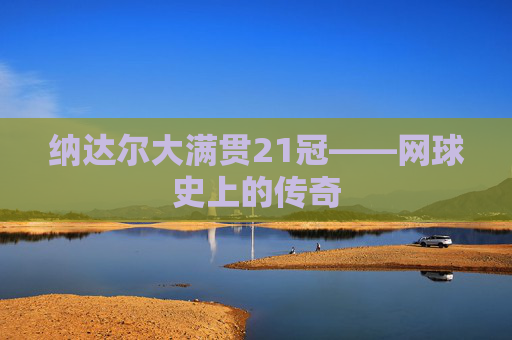 纳达尔大满贯21冠——网球史上的传奇