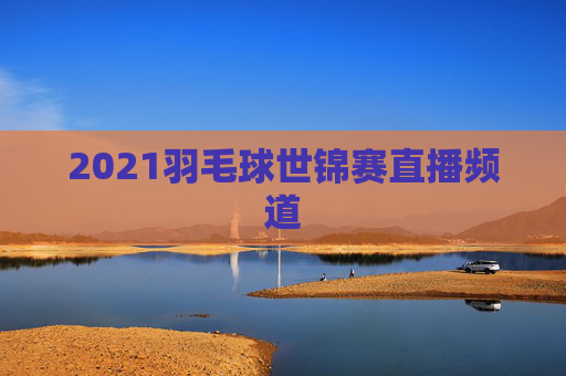 2021羽毛球世锦赛直播频道