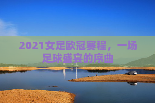 2021女足欧冠赛程,一场足球盛宴的序曲 2021女足欧冠赛程,一场足球盛宴的序曲