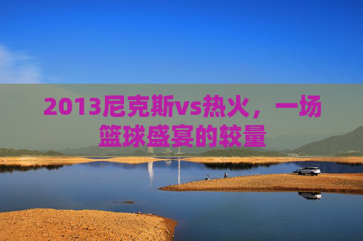 2013尼克斯vs热火,一场篮球盛宴的较量 2013尼克斯vs热火,一场篮球盛宴的较量
