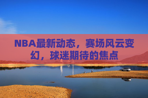 NBA最新动态，赛场风云变幻，球迷期待的焦点