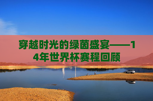 穿越时光的绿茵盛宴——14年世界杯赛程回顾 穿越时光的绿茵盛宴——14年世界杯赛程回顾