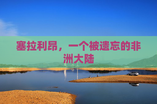 塞拉利昂,一个被遗忘的非洲大陆 塞拉利昂,一个被遗忘的非洲大陆