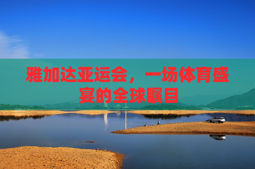 雅加达亚运会，一场体育盛宴的全球瞩目