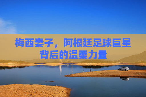 梅西妻子，阿根廷足球巨星背后的温柔力量