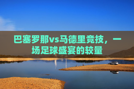 巴塞罗那vs马德里竞技，一场足球盛宴的较量
