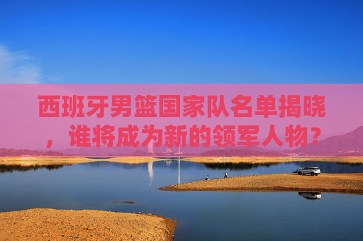 西班牙男篮国家队名单揭晓,谁将成为新的领军人物? 西班牙男篮国家队名单揭晓,谁将成为新的领军人物?