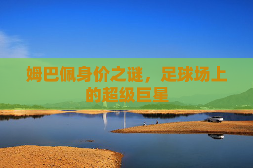 姆巴佩身价之谜，足球场上的超级巨星