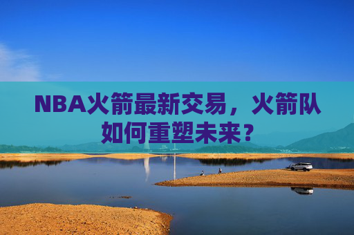 NBA火箭最新交易,火箭队如何重塑未来? NBA火箭最新交易,火箭队如何重塑未来?