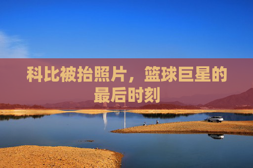 科比被抬照片，篮球巨星的最后时刻