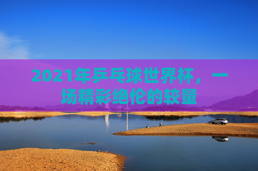 2021年乒乓球世界杯，一场精彩绝伦的较量