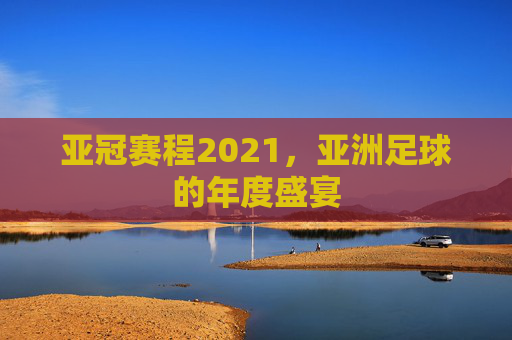 亚冠赛程2021，亚洲足球的年度盛宴