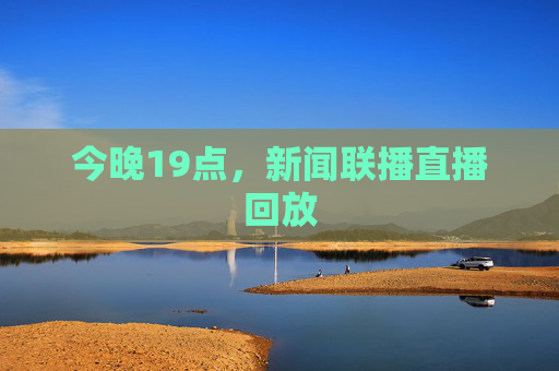 今晚19点,新闻联播直播回放 今晚19点,新闻联播直播回放