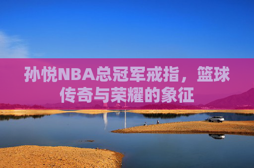孙悦NBA总冠军戒指，篮球传奇与荣耀的象征