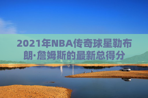 2021年NBA传奇球星勒布朗·詹姆斯的最新总得分