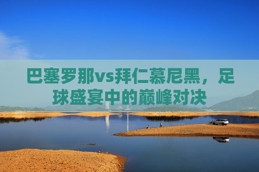 巴塞罗那vs拜仁慕尼黑，足球盛宴中的巅峰对决