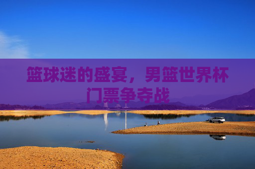 篮球迷的盛宴，男篮世界杯门票争夺战