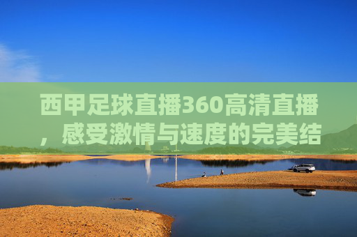 西甲足球直播360高清直播，感受激情与速度的完美结合