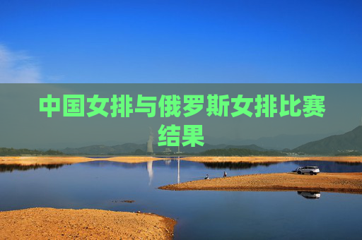 中国女排与俄罗斯女排比赛结果