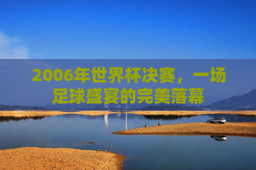 2006年世界杯决赛，一场足球盛宴的完美落幕