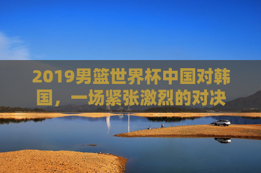 2019男篮世界杯中国对韩国，一场紧张激烈的对决