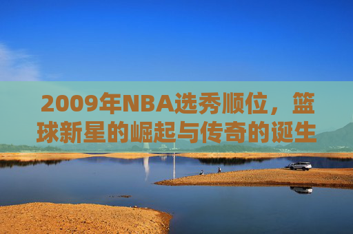 2009年NBA选秀顺位，篮球新星的崛起与传奇的诞生