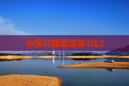 中国对韩国足球3比2 中国对韩国足球3比2