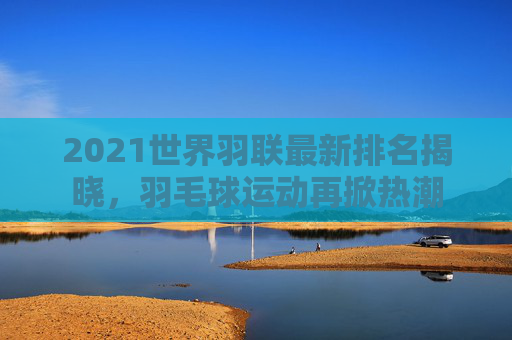 2021世界羽联最新排名揭晓，羽毛球运动再掀热潮