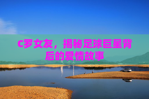C罗女友，揭秘足球巨星背后的爱情故事