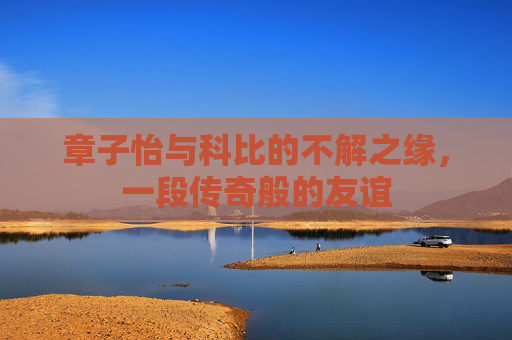 章子怡与科比的不解之缘，一段传奇般的友谊