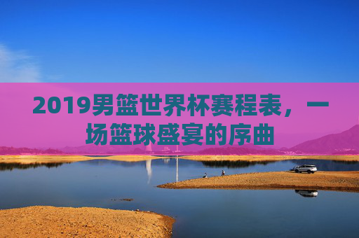 2019男篮世界杯赛程表，一场篮球盛宴的序曲