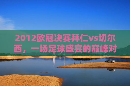 2012欧冠决赛拜仁vs切尔西，一场足球盛宴的巅峰对决