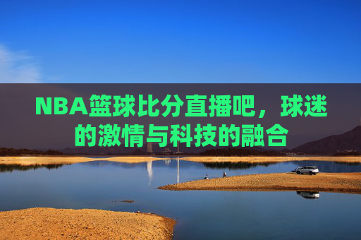 NBA篮球比分直播吧，球迷的激情与科技的融合