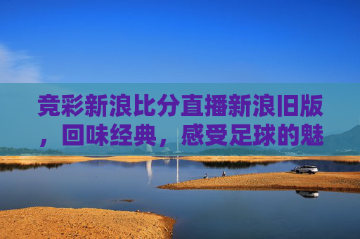 竞彩新浪比分直播新浪旧版，回味经典，感受足球的魅力