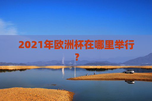 2021年欧洲杯在哪里举行? 2021年欧洲杯在哪里举行?