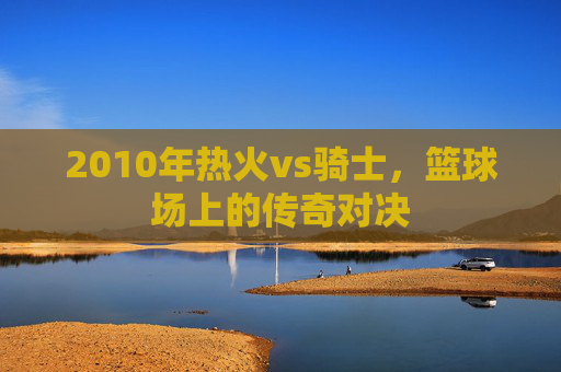 2010年热火vs骑士，篮球场上的传奇对决