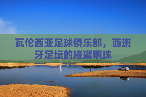 瓦伦西亚足球俱乐部,西班牙足坛的璀璨明珠 瓦伦西亚足球俱乐部,西班牙足坛的璀璨明珠
