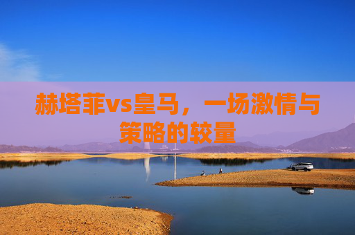 赫塔菲vs皇马,一场激情与策略的较量 赫塔菲vs皇马,一场激情与策略的较量