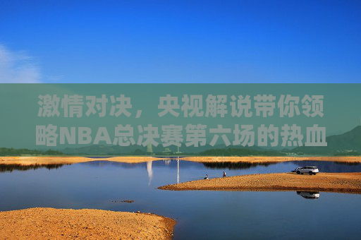 激情对决,央视解说带你领略NBA总决赛第六场的热血较量 激情对决,央视解说带你领略NBA总决赛第六场的热血较量