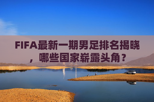 FIFA最新一期男足排名揭晓,哪些国家崭露头角? FIFA最新一期男足排名揭晓,哪些国家崭露头角?