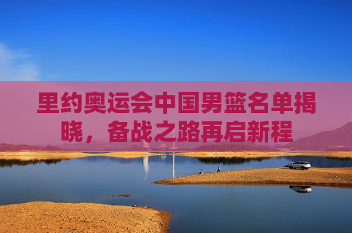里约奥运会中国男篮名单揭晓,备战之路再启新程 里约奥运会中国男篮名单揭晓,备战之路再启新程