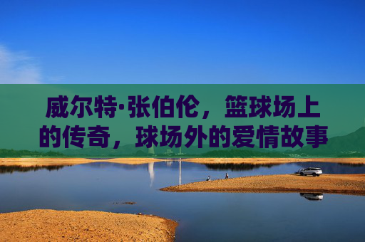 威尔特·张伯伦,篮球场上的传奇,球场外的爱情故事 威尔特·张伯伦,篮球场上的传奇,球场外的爱情故事