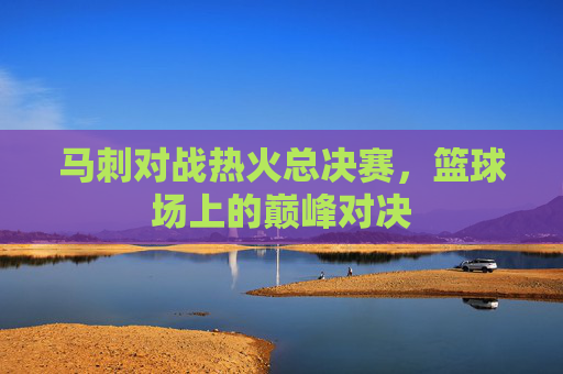 马刺对战热火总决赛,篮球场上的巅峰对决 马刺对战热火总决赛,篮球场上的巅峰对决