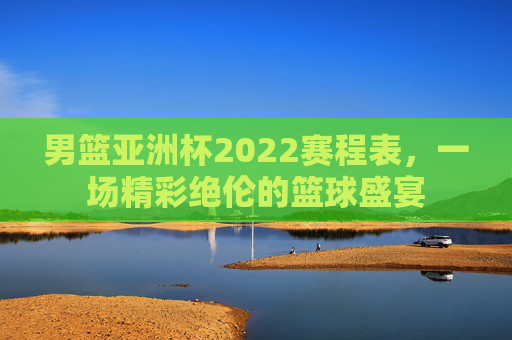 男篮亚洲杯2022赛程表,一场精彩绝伦的篮球盛宴 男篮亚洲杯2022赛程表,一场精彩绝伦的篮球盛宴