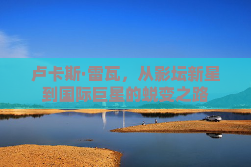 卢卡斯·雷瓦，从影坛新星到国际巨星的蜕变之路