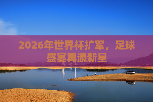 2026年世界杯扩军，足球盛宴再添新星