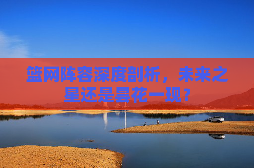 篮网阵容深度剖析，未来之星还是昙花一现？