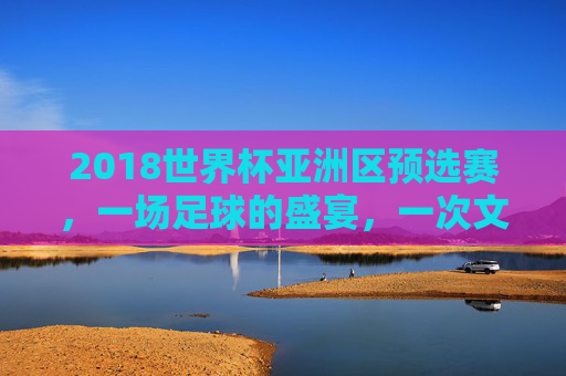 2018世界杯亚洲区预选赛，一场足球的盛宴，一次文化的交融