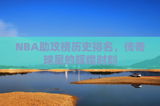 NBA助攻榜历史排名，传奇球星的辉煌时刻
