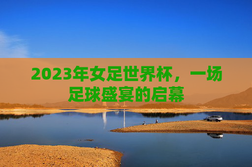 2023年女足世界杯，一场足球盛宴的启幕